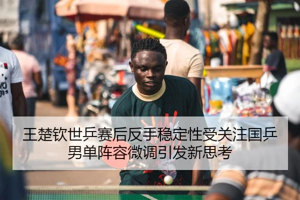 王楚钦世乒赛后反手稳定性受关注国乒男单阵容微调引发新思考