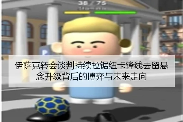 伊萨克转会谈判持续拉锯纽卡锋线去留悬念升级背后的博弈与未来走向