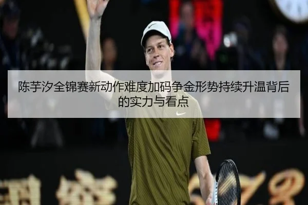 陈芋汐全锦赛新动作难度加码争金形势持续升温背后的实力与看点