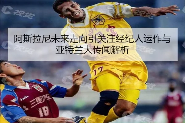 阿斯拉尼未来走向引关注经纪人运作与亚特兰大传闻解析